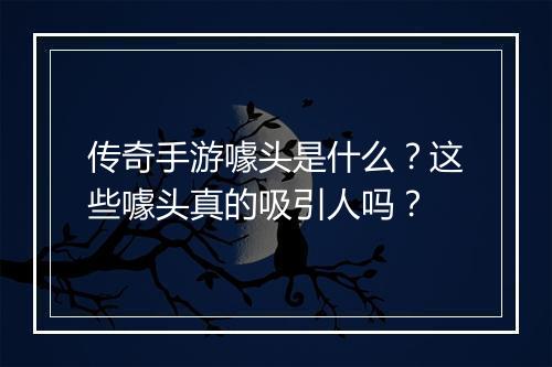 传奇手游噱头是什么？这些噱头真的吸引人吗？