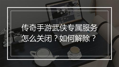 传奇手游武侠专属服务怎么关闭？如何解除？