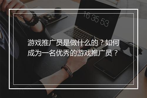 游戏推广员是做什么的？如何成为一名优秀的游戏推广员？
