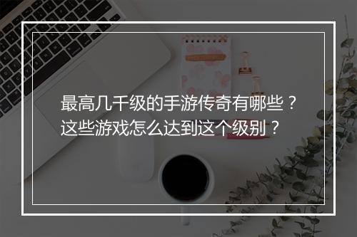 最高几千级的手游传奇有哪些？这些游戏怎么达到这个级别？