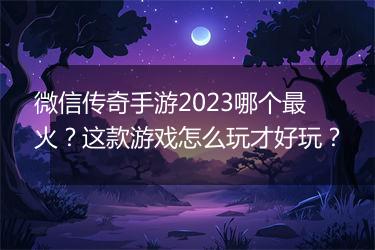 微信传奇手游2023哪个最火?这款游戏怎么玩才好玩?