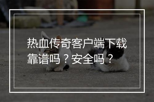 热血传奇客户端下载靠谱吗？安全吗？