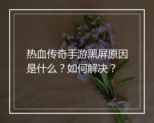 热血传奇手游黑屏原因是什么？如何解决？