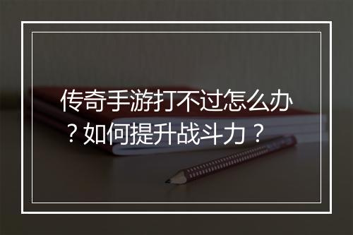 传奇手游打不过怎么办？如何提升战斗力？