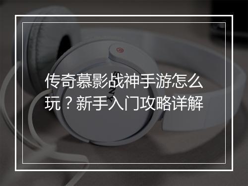传奇慕影战神手游怎么玩？新手入门攻略详解