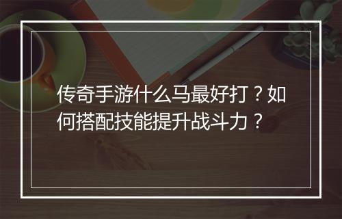 传奇手游什么马最好打？如何搭配技能提升战斗力？