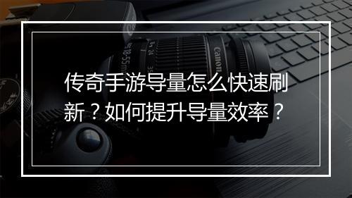 传奇手游导量怎么快速刷新？如何提升导量效率？