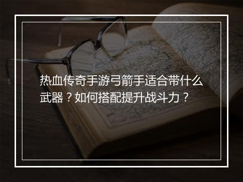 热血传奇手游弓箭手适合带什么武器？如何搭配提升战斗力？