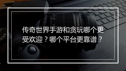 传奇世界手游和贪玩哪个更受欢迎？哪个平台更靠谱？