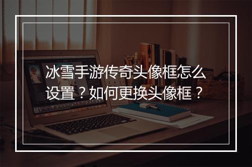 冰雪手游传奇头像框怎么设置？如何更换头像框？