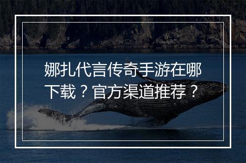 娜扎代言传奇手游在哪下载？官方渠道推荐？