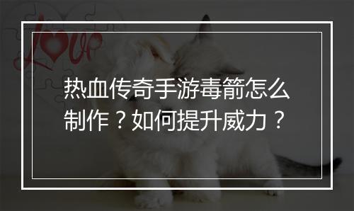 热血传奇手游毒箭怎么制作？如何提升威力？