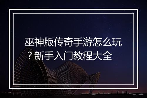 巫神版传奇手游怎么玩？新手入门教程大全