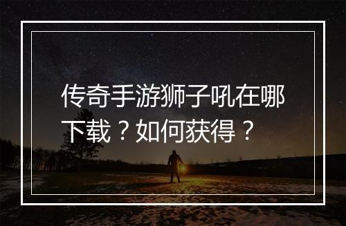 传奇手游狮子吼在哪下载？如何获得？