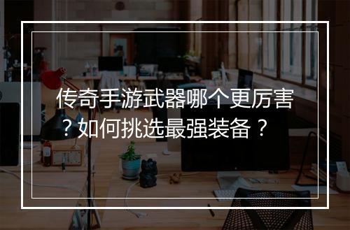 传奇手游武器哪个更厉害？如何挑选最强装备？