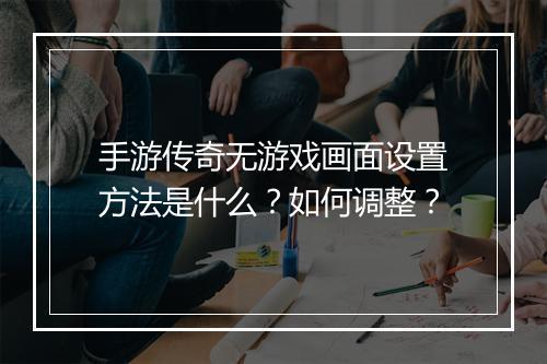 手游传奇无游戏画面设置方法是什么？如何调整？