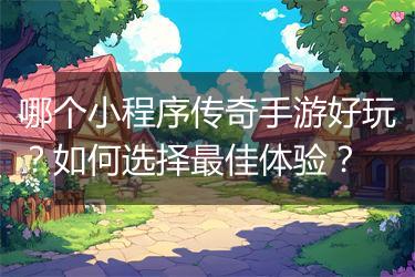 哪个小程序传奇手游好玩？如何选择最佳体验？