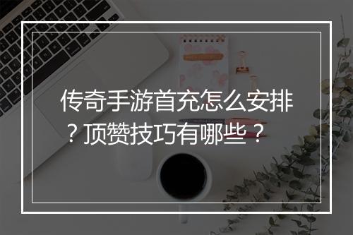传奇手游首充怎么安排？顶赞技巧有哪些？