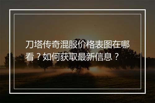 刀塔传奇混服价格表图在哪看？如何获取最新信息？