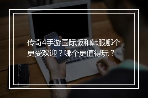 传奇4手游国际版和韩服哪个更受欢迎？哪个更值得玩？