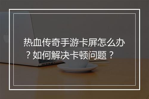 热血传奇手游卡屏怎么办？如何解决卡顿问题？
