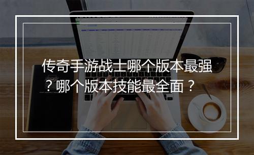 传奇手游战士哪个版本最强？哪个版本技能最全面？