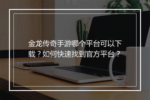 金龙传奇手游哪个平台可以下载？如何快速找到官方平台？