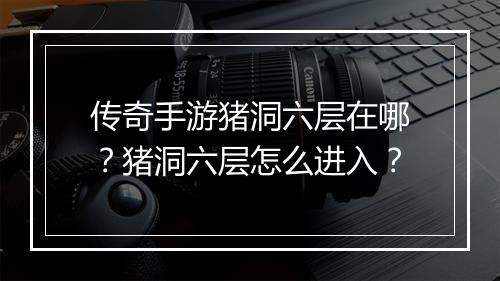 传奇手游猪洞六层在哪？猪洞六层怎么进入？