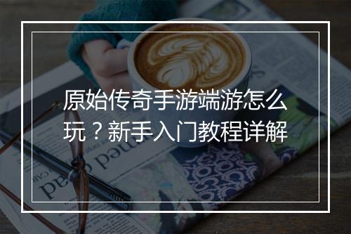 原始传奇手游端游怎么玩？新手入门教程详解