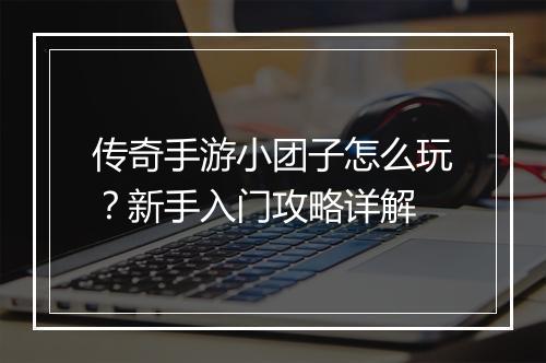 传奇手游小团子怎么玩？新手入门攻略详解