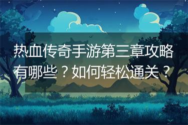 热血传奇手游第三章攻略有哪些？如何轻松通关？