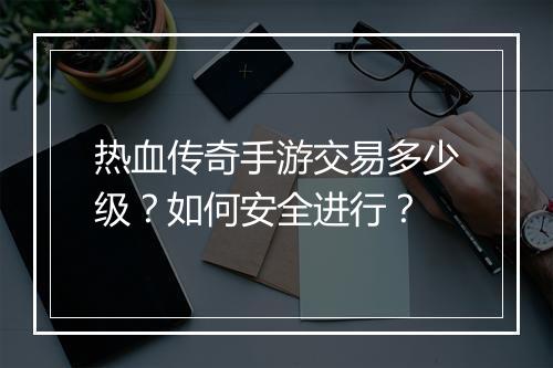 热血传奇手游交易多少级？如何安全进行？