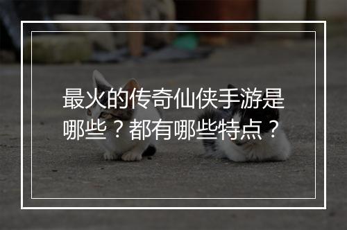 最火的传奇仙侠手游是哪些？都有哪些特点？