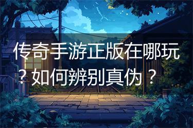 传奇手游正版在哪玩？如何辨别真伪？