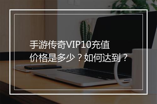 手游传奇VIP10充值价格是多少？如何达到？