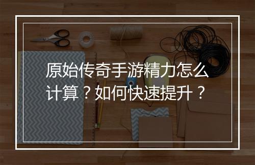 原始传奇手游精力怎么计算？如何快速提升？