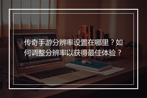 传奇手游分辨率设置在哪里？如何调整分辨率以获得最佳体验？