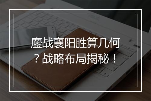 鏖战襄阳胜算几何？战略布局揭秘！