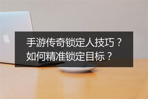 手游传奇锁定人技巧？如何精准锁定目标？