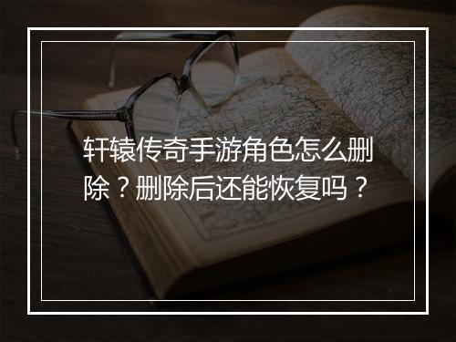 轩辕传奇手游角色怎么删除？删除后还能恢复吗？