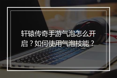 轩辕传奇手游气泡怎么开启？如何使用气泡技能？