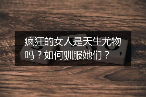 疯狂的女人是天生尤物吗？如何驯服她们？