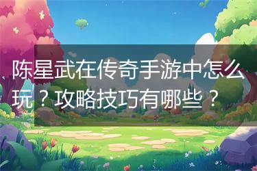陈星武在传奇手游中怎么玩？攻略技巧有哪些？