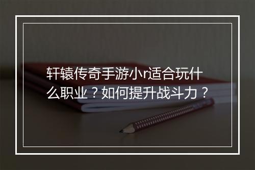 轩辕传奇手游小r适合玩什么职业？如何提升战斗力？