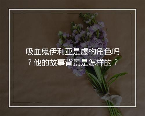 吸血鬼伊利亚是虚构角色吗？他的故事背景是怎样的？