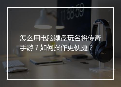 怎么用电脑键盘玩名将传奇手游？如何操作更便捷？
