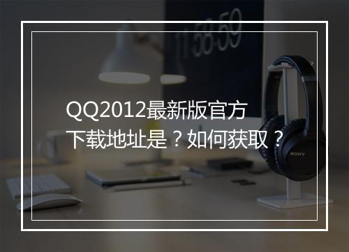QQ2012最新版官方下载地址是？如何获取？