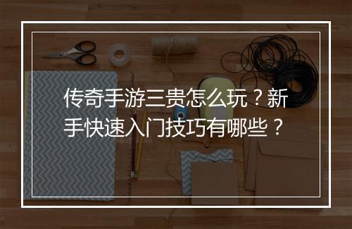 传奇手游三贵怎么玩？新手快速入门技巧有哪些？