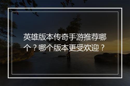 英雄版本传奇手游推荐哪个？哪个版本更受欢迎？