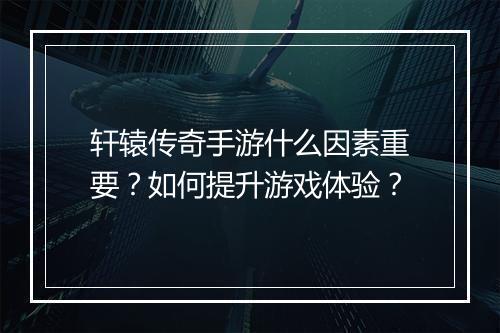 轩辕传奇手游什么因素重要？如何提升游戏体验？